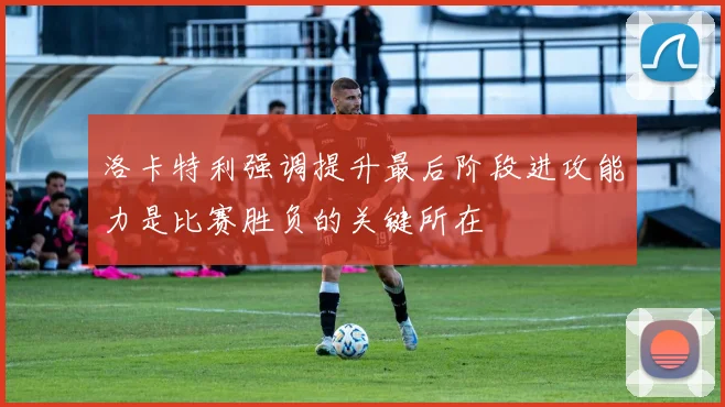 洛卡特利强调提升最后阶段进攻能力是比赛胜负的关键所在