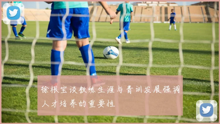 徐根宝谈教练生涯与青训发展强调人才培养的重要性