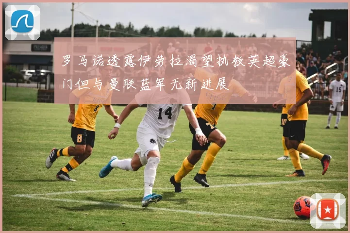 罗马诺透露伊劳拉渴望执教英超豪门但与曼联蓝军无新进展