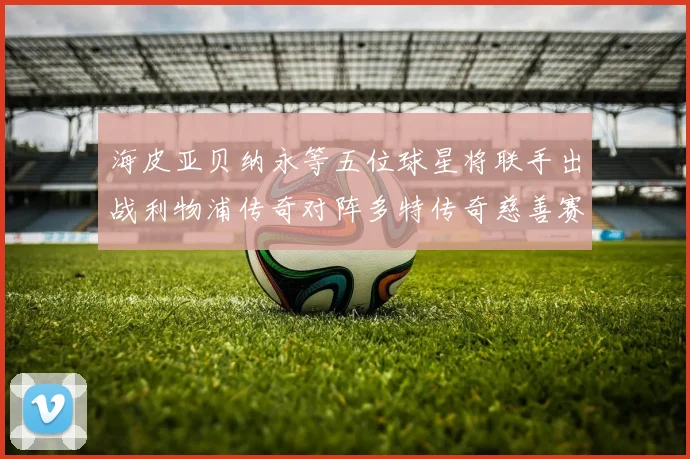 海皮亚贝纳永等五位球星将联手出战利物浦传奇对阵多特传奇慈善赛
