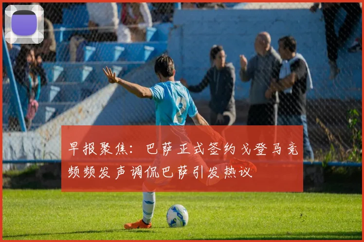 早报聚焦：巴萨正式签约戈登马竞频频发声调侃巴萨引发热议